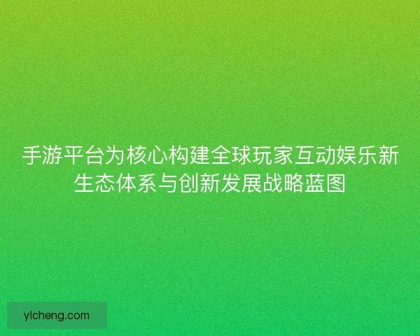 手游平台为核心构建全球玩家互动娱乐新生态体系与创新发展战略蓝图