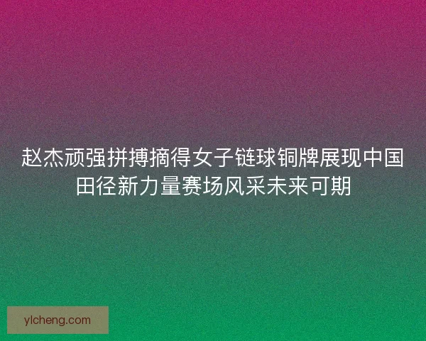 赵杰顽强拼搏摘得女子链球铜牌展现中国田径新力量赛场风采未来可期