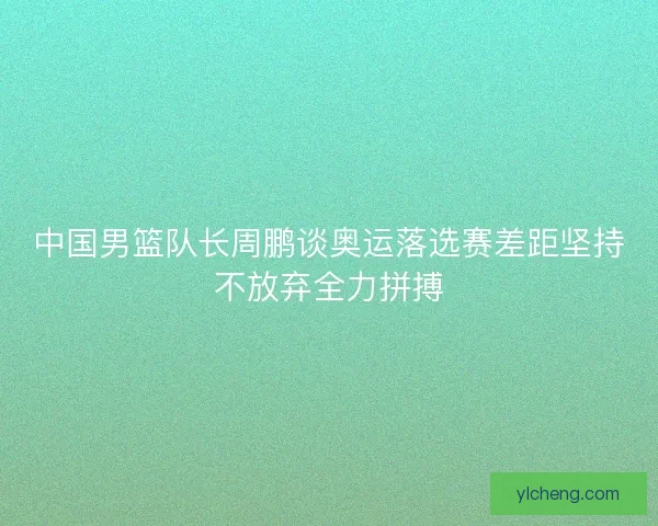 中国男篮队长周鹏谈奥运落选赛差距坚持不放弃全力拼搏