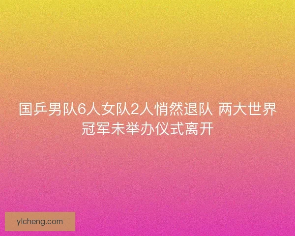 国乒男队6人女队2人悄然退队 两大世界冠军未举办仪式离开