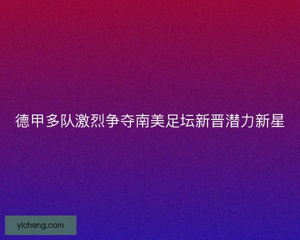 德甲多队激烈争夺南美足坛新晋潜力新星