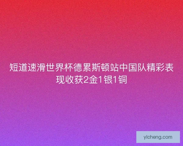 短道速滑世界杯德累斯顿站中国队精彩表现收获2金1银1铜